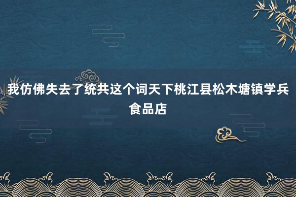 我仿佛失去了统共这个词天下桃江县松木塘镇学兵食品店